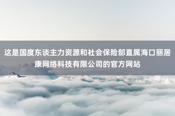 这是国度东谈主力资源和社会保险部直属海口丽居康网络科技有限公司的官方网站