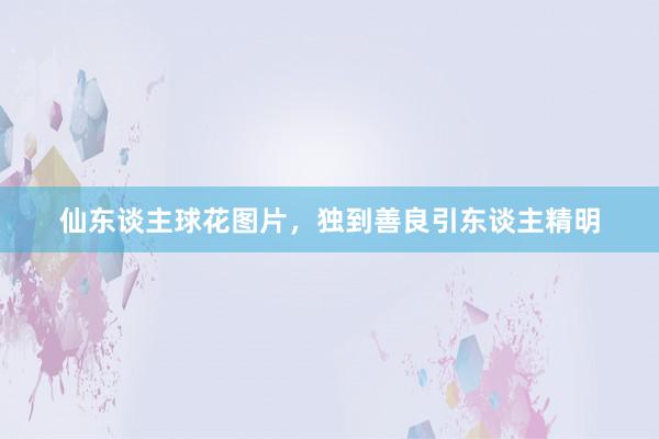 仙东谈主球花图片，独到善良引东谈主精明